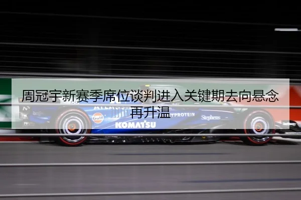 周冠宇新赛季席位谈判进入关键期去向悬念再升温