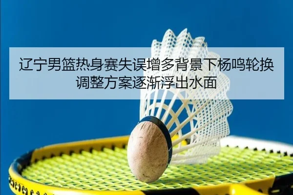 辽宁男篮热身赛失误增多背景下杨鸣轮换调整方案逐渐浮出水面